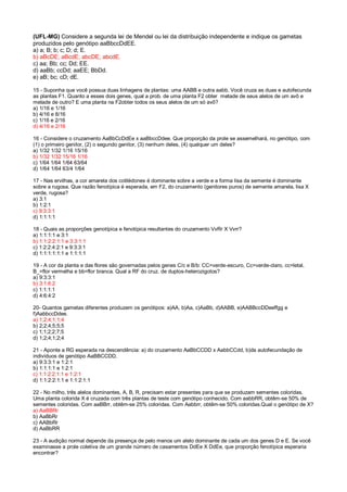 (UFL-MG) Considere a segunda lei de Mendel ou lei da distribuição independente e indique os gametas
produzidos pelo genótipo aaBbccDdEE.
a) a; B; b; c; D; d; E.
b) aBcDE; aBcdE; abcDE; abcdE.
c) aa; Bb; cc; Dd; EE.
d) aaBb; ccDd; aaEE; BbDd.
e) aB; bc; cD; dE.
15 - Suponha que você possua duas linhagens de plantas: uma AABB e outra aabb. Você cruza as duas e autofecunda
as plantas F1. Quanto a esses dois genes, qual a prob. de uma planta F2 obter metade de seus alelos de um avô e
metade de outro? E uma planta na F2obter todos os seus alelos de um só avô?
a) 1/16 e 1/16
b) 4/16 e 8/16
c) 1/16 e 2/16
d) 4/16 e 2/16
16 - Considere o cruzamento AaBbCcDdEe x aaBbccDdee. Que proporção da prole se assemelhará, no genótipo, com
(1) o primeiro genitor, (2) o segundo genitor, (3) nenhum deles, (4) qualquer um deles?
a) 1/32 1/32 1/16 15/16
b) 1/32 1/32 15/16 1/16
c) 1/64 1/64 1/64 63/64
d) 1/64 1/64 63/4 1/64
17 - Nas ervilhas, a cor amarela dos cotilédones é dominante sobre a verde e a forma lisa da semente é dominante
sobre a rugosa. Que razão fenotípica é esperada, em F2, do cruzamento (genitores puros) de semente amarela, lisa X
verde, rugosa?
a) 3:1
b) 1:2:1
c) 9:3:3:1
d) 1:1:1:1
18 - Quais as proporções genotípica e fenotípica resultantes do cruzamento VvRr X Vvrr?
a) 1:1:1:1 e 3:1
b) 1:1:2:2:1:1 e 3:3:1:1
c) 1:2:2:4:2:1 e 9:3:3:1
d) 1:1:1:1:1:1 e 1:1:1:1
19 - A cor da planta e das flores são governadas pelos genes C/c e B/b: CC=verde-escuro, Cc=verde-claro, cc=letal,
B_=flor vermelha e bb=flor branca. Qual a RF do cruz. de duplos-heterozigotos?
a) 9:3:3:1
b) 3:1:6:2
c) 1:1:1:1
d) 4:6:4:2
20- Quantos gametas diferentes produzem os genótipos: a)AA, b)Aa, c)AaBb, d)AABB, e)AABBccDDeeffgg e
f)AabbccDdee.
a) 1;2;4;1;1;4
b) 2;2;4;5;5;5
c) 1;1;2;2;7;5
d) 1;2;4;1;2;4
21 - Aponte a RG esperada na descendência: a) do cruzamento AaBbCCDD x AabbCCdd, b)da autofecundação de
indivíduos de genótipo AaBBCCDD.
a) 9:3:3:1 e 1:2:1
b) 1:1:1:1 e 1:2:1
c) 1:1:2:2:1:1 e 1:2:1
d) 1:1:2:2:1:1 e 1:1:2:1:1
22 - No milho, três alelos dominantes, A, B, R, precisam estar presentes para que se produzam sementes coloridas.
Uma planta colorida X é cruzada com três plantas de teste com genótipo conhecido. Com aabbRR, obtêm-se 50% de
sementes coloridas. Com aaBBrr, obtêm-se 25% coloridas. Com Aabbrr, obtêm-se 50% coloridas.Qual o genótipo de X?
a) AaBBRr
b) AaBbRr
c) AABbRr
d) AaBbRR
23 - A audição normal depende da presença de pelo menos um alelo dominante de cada um dos genes D e E. Se você
examinasse a prole coletiva de um grande número de casamentos DdEe X DdEe, que proporção fenotípica esperaria
encontrar?
 