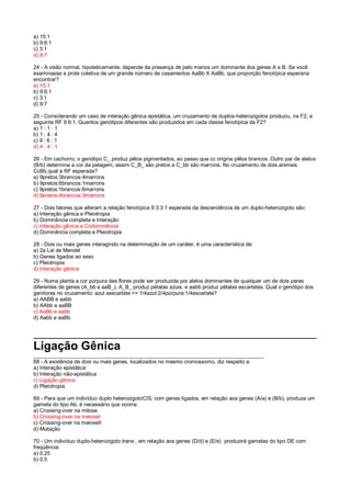 a) 15:1
b) 9:6:1
c) 3:1
d) 9:7
24 - A visão normal, hipoteticamente, depende da presença de pelo menos um dominante dos genes A e B. Se você
examinasse a prole coletiva de um grande número de casamentos AaBb X AaBb, que proporção fenotípica esperaria
encontrar?
a) 15:1
b) 9:6:1
c) 3:1
d) 9:7
25 - Considerando um caso de interação gênica epistática, um cruzamento de duplos-heterozigotos produziu, na F2, a
seguinte RF 9:6:1. Quantos genótipos diferentes são produzidos em cada classe fenotípica da F2?
a) 1 : 1 : 1
b) 1 : 4 : 4
c) 9 : 6 : 1
d) 4 : 4 : 1
26 - Em cachorro, o genótipo C_ produz pêlos pigmentados, ao passo que cc origina pêlos brancos. Outro par de alelos
(B/b) determina a cor da pelagem, assim C_B_ são pretos e C_bb são marrons. No cruzamento de dois animais
CcBb,qual a RF esperada?
a) 9pretos:3brancos:4marrons
b) 9pretos:6brancos:1marrons
c) 9pretos:1brancos:6marrons
d) 9pretos:4brancos:3marrons
27 - Dois fatores que alteram a relação fenotípica 9:3:3:1 esperada da descendência de um duplo-heterozigoto são:
a) Interação gênica e Pleiotropia
b) Dominância completa e Interação
c) Interação gênica e Codominância
d) Dominância completa e Pleiotropia
28 - Dois ou mais genes interagindo na determinação de um caráter, é uma característica de:
a) 2a Lei de Mendel
b) Genes ligados ao sexo
c) Pleiotropia
d) Interação gênica
29 - Numa planta a cor púrpura das flores pode ser produzida por alelos dominantes de qualquer um de dois pares
diferentes de genes (A_bb e aaB_). A_B_ produz pétalas azuis, e aabb produz pétalas escarlates. Qual o genótipo dos
genitores no cruzamento: azul xescarlate => 1/4azul:2/4púrpura:1/4escarlate?
a) AABB e aabb
b) AAbb e aaBB
c) AaBb e aabb
d) Aabb e aaBb
________________________________________________
Ligação Gênica
______________________________________________________________________________
68 - A existência de dois ou mais genes, localizados no mesmo cromossomo, diz respeito a:
a) Interação epistática
b) Interação não-epistática
c) Ligação gênica
d) Pleiotropia
69 - Para que um indivíduo duplo heterozigotoCIS, com genes ligados, em relação aos genes (A/a) e (B/b), produza um
gameta do tipo Ab, é necessário que ocorra:
a) Crossing-over na mitose
b) Crossing-over na meioseI
c) Crossing-over na meioseII
d) Mutação
70 - Um indivíduo duplo-heterozigoto trans , em relação aos genes (D/d) e (E/e) produzirá gametas do tipo DE com
freqüência:
a) 0.25
b) 0.5
 