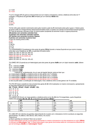 c) > 0.25
d) < 0.25
71) (F.C.Chagas-SP) Os gens a e b encontram-se num mesmo cromossoma, sendo a distância entre eles de 17
unidades. A frequência de gametas AB formados por um indivíduo AB/ab éde:
a) 8,5%
b) 17%
c) 34%
d) 41,5%
e) 83%
72) No milho grão colorido I ‚dominante sobre grão incolori e grão liso R‚ dominante sobre grão rugoso r. Osdois pares
de genes estão em linkage.Plantas desementecoloridalisa foram cruzadas com plantas de sementesincoloresrugosas.A
F1, toda de sementes coloridas e lisas, foi retrocruzada complantas de semente incolor e rugosa produzindo:
285 plantas com sementes coloridas lisas
10 plantas com sementes coloridas rugosas
297 plantas com sementes incolores rugosas
8 plantas com sementes incolores lisas
A taxa de crossing entre I e R é:
a) 3%
b) 6%
c) 48,5%
d) 0,7%
e) 1,5%
73) (CESGRANRIO) Consideremos dois pares de genes CD/cd durante a meiose.Supondo-se que ocorre crossing
entre eles numa freqüência de 16%, os gametas formados serão:
a)25% CD, 25% cd, 25% Cd, 25% cD.
b)42% CD, 42% cd, 16% Cd, 16% cD.
c)42% CD, 42% cd, 8% Cd,8% cD.
d)50% CD, 50% cd.
e)84% CD, 84% cd, 16% Cd, 16% cD.
74) (OMEC-SP) Cruzando-se um heterozigoto para dois pares de genes AaBb com um duplo recessivo aabb, obteve-
se:
43 % - indivíduos AaBb
43 % - indivíduos aabb
7% - indivíduos Aabb
7% - indivíduos aaBb
Tratando-se, evidentemente, de um caso de ligação fatorial, pode-se dizer que :
a) o heterozigoto é Ab/aB e a distância entre os dois genes é de 7 unidades.
b) o heterozigoto é AB/aB e a distância entre os dois genes é de 7 unidades.
c) o heterozigoto é Ab/aB e a distância entre os dois genes é de 14 unidades.
d) o heterozigoto é AB/ab e a distância entre os dois genes é de 14 unidades.
e) não se pode saber a constituição do heterozigoto, mas a distância entre os dois genes é de 14 unidades.
75) (FEI-SP) Qual a seqüência mais provável dos genes A, B, C, D, localizados no mesmo cromossomo, apresentando
as seguintes freqüências de recombinação:
AB - 17%CD - 30%AC - 5%AD - 35%BD - 18%
a) A - B - C - D
b) A - C - B - D
c) A - B - D -C
d) C - A - B - D
e)C - A - D - B
76) (UNESP-SP) Se em um mapa genético a distância entre os loci A e B é de 16 morganídeos, qual a frequência
relativa dos gametas AB, Ab, aB, ab, produzidos pelo genótipo AB/ab?
AB Ab aB ab
a) 36% 14% 14% 36%
b) 34% 16% 16% 34%
c) 42% 8% 8% 42%
d) 8% 42% 42% 8%
e) 44% 6% 6% 44%
76- (UMC-SP) Um indivíduo de genótipo desconhecido foi cruzado com o birecessivo mn/mn e produziu os seguintes
descendentes: 4% MN/mn; 46% Mn/mn; 46% mN/mn; 4% mn/mn
Pergunta-se:
a) Qual o genótipo do indivíduo? Ele é cis ou trans?
O duplo-heterozigoto que tem os dois genes dominantes no mesmo cromossomo e os dois recessivos no outro (AB/ab)
é chamado de heterozigoto "cis". O duplo-heterozigoto cujos genes dominantes estão em cromossomos diferentes do
par de homólogos (Ab/aB) é o heterozigoto "trans".
 