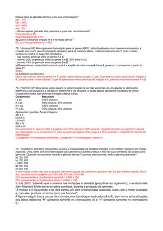 b) Que tipos de gametas formou e em que procentagem?
MN – 4%
Mn – 46%
mN – 46%
mn – 4%
c) Quais desses gametas são parentais e quais são recombinantes?
Parentais Mn e Mn
Recombinantes MN e mn
d) Qual é a distância dos loci m e n no mapa gênico?
8% ou 8 morganídeos (4% + 4%)
77- (Unicamp-SP) Um organismo homozigoto para os genes ABCD, todos localizados num mesmo cromossomo, é
cruzado com outro que é homozigoto recessivo para os mesmos alelos. O retrocruzamento de F1 (com o duplo
recessivo) mostra os seguintes resultados:
- não ocorreu permuta entre os genes A e C
- ocorreu 20% de permuta entre os genes A e B, 30% entre A e D
- ocorreu 10% de permuta entre os genes B e D
a) Baseando-se nos resultados acima, qual é a seqüência mais provável desse 4 genes no cromossomo, a partir do
gene A?
ACBD
b) Justifique sua resposta.
Como não ocorreu permuta entre A e C, estão numa mesma posição. O gen D apresentou maior permuta em relação a
A, portanto será o mais distante. O gen B apresentou menor permuta em relação a A, portanto encontra-se entre A e D
78- (FUVEST-SP) Dois genes alelos atuam na determinação da cor das sementes de uma planta: A, dominante,
determina a cor púrpura e a, recessivo, determina a cor amarela. A tabela abaixo apresenta resultados de vários
cruzamentos feitos com diversas linhagens dessa planta:
Cruzamento Resultado
I x aa 100% púrpura
II x aa 50% púrpura; 50% amarelo
III x aa 100% amarelo
IV x Aa 75% púrpura; 25% amarelo
Apresentam genótipo Aa as linhagens:
a) I e II
b) II e III
c) II e IV
d) I e IV
e) III e IV
No cruzamento II, para se obter a progênie com 50% púrpura e 50% amarelo, obrigatoriamente o progenitor II deverá
ser heterozigoto, e no cruzamento IV, para se obter a progênie 75% púrpura e 25% amarela, o progenitor IV deverá ser
heterozigoto.
O progenitor I é homozigoto dominante, o progenitor III é homozigoto recessivo.
79- (Taubaté) O albinismo nas plantas, ou seja, a incapacidade de sintetizar clorofila, é um caráter recessivo em muitas
espécies. Uma planta de fumo heterozigota para albinismo é autofecundada, e 600 de suas sementes são postas para
germinar. Quantas teoricamente, levarão a plantas albinas? Quantas, teoricamente, terão o genótipo parental?
a) 150; 300
b) 150; 450
c) 300; 300
d) 150; 150
e) 450; 150
A informação do texto diz que as plantas são heterozigotas para albinismo, portanto são Aa, são autofecundadas (Aa X
Aa), resultará numa progênie com 25% AA, 50% Aa e 25% AA.
50% apresentarão a característica parental ½ X600 = 300
25% apresentarão a característica albina 1/4X600 = 150
5. (Ufrj 2007) Sabendo que a maioria das mutações é deletéria (prejudicial ao organismo), o evolucionista
John Maynard-Smith escreveu sobre a meiose, durante a produção de gametas:
"A meiose é o equivalente a ter dois carros, um com a transmissão quebrada, outro com o motor quebrado
e, com eles, produzir um único carro que funcione".
A figura a seguir ilustra um par de cromossomos homólogos duplicados (A e B), bem como as localizações
dos alelos deletérios "M" (presente somente no cromossomo A) e "N" (presente somente no cromossomo
B).
 