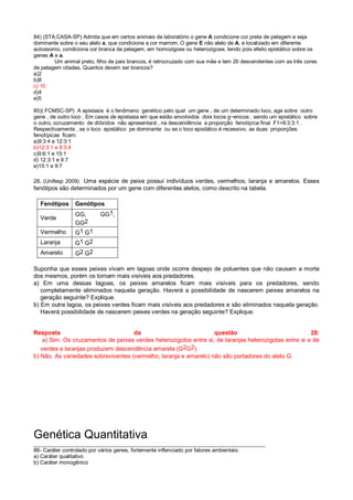 84) (STA.CASA-SP) Admita que em certos animais de laboratório o gene A condicione cor preta de pelagem e seja
dominante sobre o seu alelo a, que condiciona a cor marrom. O gene E não alelo de A, e localizado em diferente
autossomo, condiciona cor branca de pelagem, em homozigose ou heterozigose, tendo pois efeito epistático sobre os
genes A e a.
Um animal preto, filho de pais brancos, é retrocruzado com sua mãe e tem 20 descendentes com as três cores
de pelagem citadas. Quantos devem ser brancos?
a)2
b)8
c) 10
d)4
e)5
85)( FCMSC-SP) A epistasia é o fenômeno genético pelo qual um gene , de um determinado loco, age sobre outro
gene , de outro loco . Em casos de epistasia em que estão envolvidos dois locos g~enicos , sendo um epistático sobre
o outro, ocruzamento de diíbridos não apresentará , na descendência a proporção fenotípíca final F1=9:3:3:1 .
Respectivamente , se o loco epistático pe dominante ou se o loco epistático é recessivo, as duas proporções
fenotípicas ficam:
a)9:3:4 e 12:3:1
b)12:3:1 e 9:3:4
c)9:6:1 e 15:1
d) 12:3:1 e 9:7
e)15:1 e 9:7
28. (Unifesp 2009) Uma espécie de peixe possui indivíduos verdes, vermelhos, laranja e amarelos. Esses
fenótipos são determinados por um gene com diferentes alelos, como descrito na tabela.
Fenótipos Genótipos
Verde
GG, GG1,
GG2
Vermelho G1 G1
Laranja G1 G2
Amarelo G2 G2
Suponha que esses peixes vivam em lagoas onde ocorre despejo de poluentes que não causam a morte
dos mesmos, porém os tornam mais visíveis aos predadores.
a) Em uma dessas lagoas, os peixes amarelos ficam mais visíveis para os predadores, sendo
completamente eliminados naquela geração. Haverá a possibilidade de nascerem peixes amarelos na
geração seguinte? Explique.
b) Em outra lagoa, os peixes verdes ficam mais visíveis aos predadores e são eliminados naquela geração.
Haverá possibilidade de nascerem peixes verdes na geração seguinte? Explique.
Resposta da questão 28:
a) Sim. Os cruzamentos de peixes verdes heterozigotos entre si, de laranjas heterozigotas entre si e de
verdes e laranjas produzem descendência amarela (G2G2).
b) Não. As variedades sobreviventes (vermelho, laranja e amarelo) não são portadores do alelo G.
Genética Quantitativa
______________________________________________________________________________
86- Caráter controlado por vários genes, fortemente inflenciado por fatores ambientais:
a) Caráter qualitativo
b) Caráter monogênico
 