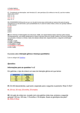 c) Caráter digênico
d) Caráter quantitativo
87 - Considerando as abreviações: valor fenotípico (F), valor genotípico (G) e efeitos do meio (E), qual dos modelos
abaixo está correto?
a) G = F + E
b) E = F + G
c) F = G + E
d) G = E - F
88) (CESGRANRIO-RJ)Supondo-se que a cor da pele humana seja condicionada por apenas dois pares de genes
autossômicos (A e B) dominantes, qual a probabilidade de um casal de mulatos médios, ambos com genótipo AaBb,ter
um filho branco?
a) 1/16
b) 4/16
c) 5/16
d) 6/16
e) 8/16
89) Um indivíduo é heterozigótico em dois locos: AaBb. Um espermatócito desse indivíduo sofre meiose.
Simultaneamente, uma célula sangüínea do mesmo indivíduo entra em divisão mitótica. Ao final da interfase
que precede a meiose e a mitose, cada uma dessas células terá, respectivamente, a seguinte constituição
genética:
a) AaBb e AaBb.
b) AaBb e AAaaBBbb.
c) AAaaBBbb e AaBb.
d) AAaaBBbb e AAaaBBbb.
e) AB e AaBb.
Exercícios sobre interação gênica e herança quantitativa
Leia os artigos de Genética
Questões:
Informações para as questões 1 e 2
Em galinhas, o tipo de crista é um caso de interação gênica em que temos:
GENÓTIPOS FENÓTIPOS
R-ee Rosa
rrE- Ervilha
R-E- Noz
rree Simples
01. Em 80 descendentes, qual será o esperado para o seguinte cruzamento: Rree X rrEe?
01. 20 noz; 20 rosa; 20 ervilha; 20 simples
02. Um galo de crista noz, cruzado com uma galinha crista rosa, produziu a seguinte
geração: 3/8 noz, 3/8 rosa, 1/ 8 ervilha e 1/8 simples. Quais os genótipos dos pais?
02. RrEe X Rree
 