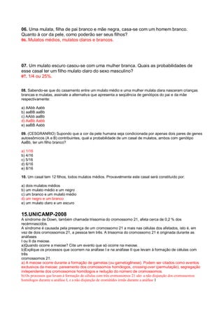 06. Uma mulata, filha de pai branco e mãe negra, casa-se com um homem branco.
Quanto à cor da pele, como poderão ser seus filhos?
06. Mulatos médios, mulatos claros e brancos.
07. Um mulato escuro casou-se com uma mulher branca. Quais as probabilidades de
esse casal ter um filho mulato claro do sexo masculino?
07. 1/4 ou 25%.
08. Sabendo-se que do casamento entre um mulato médio e uma mulher mulata clara nasceram crianças
brancas e mulatas, assinale a alternativa que apresenta a seqüência de genótipos do pai e da mãe
respectivamente:
a) AAbb Aabb
b) aaBB aaBb
c) AAbb aaBb
d) AaBb Aabb
e) aaBB Aabb
09. (CESGRANRIO) Supondo que a cor da pele humana seja condicionada por apenas dois pares de genes
autossômicos (A e B) contribuintes, qual a probabilidade de um casal de mulatos, ambos com genótipo
AaBb, ter um filho branco?
a) 1/16
b) 4/16
c) 5/16
d) 6/16
e) 8/16
10. Um casal tem 12 filhos, todos mulatos médios. Provavelmente este casal será constituído por:
a) dois mulatos médios
b) um mulato médio e um negro
c) um branco e um mulato médio
d) um negro e um branco
e) um mulato claro e um escuro
15.UNICAMP-2008
A síndrome de Down, também chamada trissomia do cromossomo 21, afeta cerca de 0,2 % dos
recémnascidos.
A síndrome é causada pela presença de um cromossomo 21 a mais nas células dos afetados, isto é, em
vez de dois cromossomos 21, a pessoa tem três. A trissomia do cromossomo 21 é originada durante as
anáfases
I ou II da meiose.
a)Quando ocorre a meiose? Cite um evento que só ocorre na meiose.
b)Explique os processos que ocorrem na anáfase I e na anáfase II que levam à formação de células com
três
cromossomos 21.
a) A meiose ocorre durante a formação de gametas (ou gametogênese). Podem ser citados como eventos
exclusivos da meiose: pareamento dos cromossomos homólogos, crossing-over (permutação), segregação
independente dos cromossomos homólogos e redução do número de cromossomos.
b) Os processos que levam à formação de células com três cromossomos 21 são: a não disjunção dos cromossomos
homólogos durante a anáfase I, e a não disjunção de cromátides irmãs durante a anáfase I
 