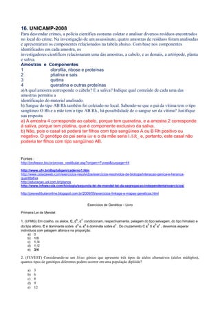 16. UNICAMP-2008
Para desvendar crimes, a polícia científica costuma coletar e analisar diversos resíduos encontrados
no local do crime. Na investigação de um assassinato, quatro amostras de resíduos foram analisadas
e apresentaram os componentes relacionados na tabela abaixo. Com base nos componentes
identificados em cada amostra, os
investigadores científicos relacionaram uma das amostras, a cabelo, e as demais, a artrópode, planta
e saliva.
Amostras e Componentes
1 clorofila, ribose e proteínas
2 ptialina e sais
3 quitina
4 queratina e outras proteínas
a)A qual amostra corresponde o cabelo? E a saliva? Indique qual conteúdo de cada uma das
amostras permitiu a
identificação do material analisado.
b) Sangue do tipo AB Rh- também foi coletado no local. Sabendo-se que o pai da vítima tem o tipo
sangüíneo O Rh- e a mãe tem o tipo AB Rh+, há possibilidade de o sangue ser da vítima? Justifique
sua resposta
a) A amostra 4 corresponde ao cabelo, porque tem queratina, e a amostra 2 corresponde
à saliva, porque tem ptialina, que é componente exclusivo da saliva.
b) Não, pois o casal só poderá ter filhos com tipo sangüíneo A ou B Rh positivo ou
negativo. O genótipo do pai seria iirr e o da mãe seria IA IBR_ e, portanto, este casal não
poderia ter filhos com tipo sangüíneo AB.
Fontes :
http://professor.bio.br/provas_vestibular.asp?origem=Fuvest&curpage=44
http://www.ufv.br/dbg/labgen/caderno1.htm
http://www.coladaweb.com/exercicios-resolvidos/exercicios-resolvidos-de-biologia/interacao-genica-e-heranca-
quantitativa
http://educacao.uol.com.br/planos
http://www.infoescola.com/biologia/segunda-lei-de-mendel-lei-da-segregacao-independente/exercicios/
http://prevestibularonline.blogspot.com.br/2009/05/exercicios-linkage-e-mapas-geneticos.html
Exercícios de Genética – Livro
Primeira Lei de Mendel:
1. (UFMG) Em coelho, os alelos, C, c
h
, c
a
condicionam, respectivamente, pelagem do tipo selvagem, do tipo himalaio e
do tipo albino. C é dominante sobre ch
e, ch
é dominate sobre c
a
. Do cruzamento C c
h
X c
h
c
a
, devemos esperar
indivíduos com pelagem albina e na proporção:
a) 0
b) 1/8
c) 1 /4
d) 1 /2
e) 3/4
2. (FUVEST) Considerando-se um lócus gênico que apresente três tipos de alelos alternativos (alelos múltiplos),
quantos tipos de genótipos diferentes podem ocorrer em uma população diplóide?
a) 3
b) 6
c) 8
d) 9
e) 12
 