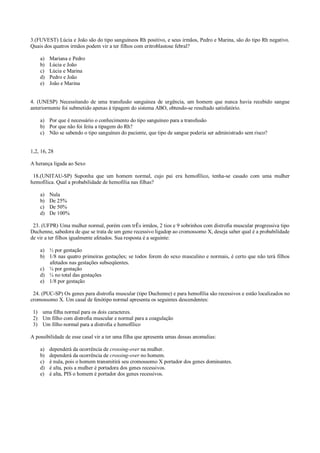 3.(FUVEST) Lúcia e João são do tipo sanguíneos Rh positivo, e seus irmãos, Pedro e Marina, são do tipo Rh negativo.
Quais dos quatros irmãos podem vir a ter filhos com eritroblastose febral?
a) Mariana e Pedro
b) Lúcia e João
c) Lúcia e Marina
d) Pedro e João
e) João e Marina
4. (UNESP) Necessitando de uma transfusão sanguinea de urgência, um homem que nunca havia recebido sangue
anteriormente foi submetido apenas à tipagem do sistema ABO, obtendo-se resultado satisfatório.
a) Por que é necessário o conhecimento do tipo sanguíneo para a transfusão
b) Por que não foi feita a tipagem do Rh?
c) Não se sabendo o tipo sanguíneo do paciente, que tipo de sangue poderia ser administrado sem risco?
1,2, 16, 28
A herança ligada ao Sexo
18.(UNITAU-SP) Suponha que um homem normal, cujo pai era hemofílico, tenha-se casado com uma mulher
hemofílica. Qual a probabilidade de hemofilia nas filhas?
a) Nula
b) De 25%
c) De 50%
d) De 100%
23. (UFPR) Uma mulher normal, porém com trÊs irmãos, 2 tios e 9 sobrinhos com distrofia muscular progressiva tipo
Duchenne, sabedora de que se trata de um gene recessivo ligadop ao cromossomo X, deseja saber qual é a probabilidade
de vir a ter filhos igualmente afetados. Sua resposta é a seguinte:
a) ½ por gestação
b) 1/8 nas quatro primeiras gestações; se todos forem do sexo masculino e normais, é certo que não terá filhos
afetados nas gestações subseqüentes.
c) ¼ por gestação
d) ¼ no total das gestações
e) 1/8 por gestação
24. (PUC-SP) Os genes para distrofia muscular (tipo Duchenne) e para hemofilia são recessivos e estão localizados no
cromossomo X. Um casal de fenótipo normal apresenta os seguintes descendentes:
1) uma filha normal para os dois caracteres.
2) Um filho com distrofia muscular e normal para a coagulação
3) Um filho normal para a distrofia e hemofílico
A possibilidade de esse casal vir a ter uma filha que apresenta umas dessas anomalias:
a) dependerá da ocorrência de crossing-over na mulher.
b) dependerá da ocorrência de crossing-over no homem.
c) é nula, pois o homem transmitirá seu cromossomo X portador dos genes dominantes.
d) é alta, pois a mulher é portadora dos genes recessivos.
e) é alta, PIS o homem é portador dos genes recessivos.
 