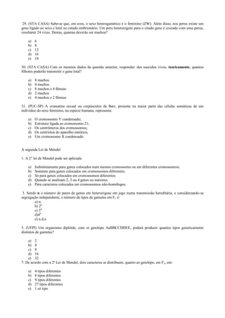 29. (STA CASA) Sabe-se que, em aves, o sexo heterogamético é o feminino (ZW). Além disso, nos perus existe um
gene ligado ao sexo e letal no estado embrionário. Um peru heterozigoto para o citado gene é cruzado com uma perua,
resultante 24 vivas. Destas, quantas deverão ser machos?
a) 6
b) 8
c) 12
d) 16
e) 18
30. (STA CASA) Com os mesmos dados da questão anterior, responder: dos nascidos vivos, teoricamente, quantos
filhotes poderão transmitir o gene letal?
a) 8 machos
b) 4 machos
c) 8 machos e 4 fêmeas
d) 2 machos
e) 4 machos e 2 fêmeas
31. (PUC-SP) A cromatina sexual ou corpúsculos de Barr, presente na maior parte das células somáticas de um
indivíduo do sexo feminino, na espécie humana, representa:
a) O cromossomo Y condensado;
b) Estrutura ligada ao cromossomo 21;
c) Os centrômeros dos cromossomos;
d) Os centríolos do aparelho mitótico;
e) Um cromossomo X condensado.
A segunda Lei de Mendel
1. A 2° lei de Mendel pode ser aplicada:
a) Indistintamente para genes colocados num mesmo cromossomo ou em diferentes cromossomos;
b) Somente para genes colocados em cromossomos diferentes;
c) Só para genes colocados em cromossomos diferentes;
d) Quando se analisam 2, 3 ou 4 genes no máximo;
e) Para caracteres colocados em cromossomos não-homólogos.
3. Sendo n o número de pares de genes em heterozigose em jogo numa transmissão hereditária, e considereando-se
segregação independente, o número de tipos de gametas em F1 é:
a) n.
b) 2n
c) 3n
d)4n
e) n.d.a
5. (UFPI) Um organismo diplóide, com oi genótipo AaBBCCDDEE, poderá produzir quantos tipos geneticamente
distintos de gametas?
a) 2
b) 4
c) 8
d) 16
e) 32
7. De acordo com a 2ª Lei de Mendel, dois caracteres se distribuem, quanto ao genótipo, em F2, em:
a) 4 tipos diferentes
b) 8 tipos diferentes
c) 9 tipos diferentes
d) 27 tipos diferentes
e) 1 só tipo
 
