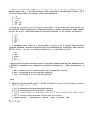 11 (FUVEST) Considere um homem heterozigoto para o gene “A”, duplo recessivo para o gene “D” e homozigoto
dominante para o gene “F”. Considere ainda que todos esses genes situam-se em cromossomos diferentes. Entre os
gametas que poderão se formar, encontraremos apenas a(s) combinação(ões):
a) AdF.
b) AADDFF.
c) AaddFF.
d) AdF e adF.
e) ADF e adf.
13. (MACK-SP) Em ervilhas os genes que determinam sementes lisas e amarelas são dominantes em relação aos genes
que determinam sementes rugosas e verdes. Considerando uma planta de sementes lisas e amarelas, díbrida, assinale a
alternativa que apresenta a porcentagem de gametas produzidos por essa planta com pelo menos um gene dominante.
a) Zero
b) 75%
c) 50%
d) 12,5%
e) 25%
25. (FUVEST) Uma abelha rainha tem os seguintes pares de genes alelos que se segregam independentemente:
AaBbDdEe. Sabendo-se que os zangões surgem de óvulos que se desenvolvem por partenogênese, quantos genótipos
diferentes, relativos a esses quatro pares de genes, podem apresentar os zangões filos dessa rainha?
a) Um
b) Dois
c) Quatro
d) Oito
e) Dezesseis
29. Realizou-se um cruzamento entre dois organismos em que quatro pares de genes se segregam independentemente.
AABBCCDD X aabbccdd. Os genes representados por maiúscula são dominantes. Os F1 obtidos são cruzados entre si.
Pergunta-se:
a) Qual é a probabilidade de se obterem indivíduos com os quatro fenótipos dominates?
b) Qual é a probabilidade de se obterem indivíduos AaBbCcDd?
c) Qual é a probabilidade de se obterem indivíduos aabbccdd?
Linkage
1. Para determinar se dois pares de genes AA e Bb estão localizados num mesmo cromossomo ou em cromossomos
diferentes, o melhor processo é analisar:
a) O F2 do cruzamento do duplo heterozigoto com o birrecessivo;
b) O F1 do cruzamento do duplo heterozigoto com o birrecessivo;
c) O F1 do cruzamento de um heterozigoto para um dos pares de genes com o heterozigoto para outro par de
genes;
d) O F2 do cruzamento do homozigoto duplo recessivo com o duplo dominante;
e) Comparativamente o F 1 do cruzamento ♀ AaBb com ♂ aaBb e ♀ aa Bb com ♂ Aabb.
Terminar linkage.
 