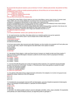 6. a) A anomalia não pode ser recessiva, pois os indivíduos 7 e 8 da F‚, afetados pela anomalia, não poderiam ter filhos
normais.
b) Sendo normal, a mulher em questão apresenta genótipo aa. Se tiver filhos com um homem afetado, duas
possibilidades podem ocorrer:
1. mulher aa × homem AA
100% dos filhos Aa e afetados pela anomalia
2. mulher aa × homem Aa
50% dos filhos normais (aa) e 50% afetados (Aa)
7. (Fuvest) Dois irmãos (Pedro e Paulo) casam-se com duas irmãs (Maria e Joana), todos normais. O primeiro casal,
Pedro e Maria, tem uma criança afetada por uma doença muito rara de herança autossômica recessiva.
a) Desenhe o heredograma representando os dois casais e seus respectivos pais.
b) Qual é a probabilidade de que uma futura criança de Paulo e Joana venha a ser afetada por essa mesma doença
genética? Considere desprezível a probabilidade de uma nova mutação.
c) Se Paulo e Joana tiverem uma primeira criança afetada pela mesma doença genética, qual será o risco de que uma
segunda criança desse casal também seja afetada por essa mesma doença? Por quê?
Justifique suas respostas, mostrando como chegou aos resultados dos itens b) e c).
7. a) Observe a figura de resolução.
b) 1/16
c) A mesma probabilidade sempre, pois o genótipo dos pais não muda.
8 - Um casal normal tem cinco filhos. Dois deles sofrem de um distúrbio genético raro que tem aparecido
esporadicamente nessa família. Qual é o tipo de relação entre os alelos desse gene?
a) Codominância
b) Dominância completa
c) Dominância parcial
d) Ausência de dominância
9- Se forem intercruzados cães mexicanos sem pêlos (Hairless), as crias mostrão uma proporção de 2/3 sem pêlos para
1/3 normal. Além disso, nascem mortas algumas crias deformadas. Como explicar os dados?
a) Por mutação
b) Codominância
c) Penetrância
d) Alelo letal
10 - Nas plantas Clarkia elegans, o alelo para flores brancas é recessivo em relação ao alelo para flores rosadas. O
pólen de uma flor rosada heterozigota é colocado no pistilo de uma flor branca. Qual é a proporção de fenótipos
esperados na prole?
a) 1 rosada : 1 branca
b) 2 rosada : 1 branca
c) 1 rosada : 2 branca
d) 3 rosada : 1 branca
11 - As aves Erminette têm penas de cor clara com algumas pretas ocasionais. Um cruzamento de duas Erminette
produziu uma prole com 22 Erminette, 14 pretas, e 13 brancas puras. Qual a base genética do padrão Erminette?
a) 1 gene com dominância completa
b) 2 genes com interação epistática
c) 1 gene com interação epistática
d) 1 gene com codominância
12 - Em galinhas, NN é letal (morte no desenvolvimento embrionário), Nn é aleijado e nn é normal. Um grupo de aves
aleijadas se acasala. Determine a RG e RF esperada.
a) 2:1; 2:1
b) 3:1; 3:1
c) 2:1; 3:1
d) 3:1; 2:1
13- Considerando uma população inicial com 20% de heterozigotos, qual será a freqüência esperada de heterozigotos
após: a) uma geração de autofecundação b) 7 gerações de autofecundações?
a) 20%; 10%
b) 10%; 0.16%
c) 20%; 5%
d) 50%; 50%
3. (Ufjf 2006) As videiras podem produzir uvas de coloração vermelha, vinho, rosa e amarela. O cruzamento
entre plantas com esses fenótipos produziu as seguintes proles na geração F1.
 