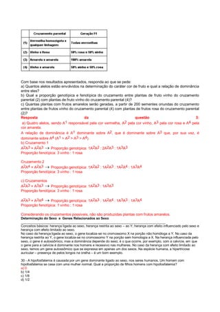 Com base nos resultados apresentados, responda ao que se pede:
a) Quantos alelos estão envolvidos na determinação do caráter cor de fruto e qual a relação de dominância
entre eles?
b) Qual a proporção genotípica e fenotípica do cruzamento entre plantas de fruto vinho do cruzamento
parental (2) com plantas de fruto vinho do cruzamento parental (4)?
c) Quantas plantas com frutos amarelos serão geradas, a partir de 200 sementes oriundas do cruzamento
entre plantas de frutos vinho do cruzamento parental (4) com plantas de frutos rosa do cruzamento parental
(2)?
Resposta da questão 3:
a) Quatro alelos, sendo A1 responsável pela cor vermelha, A2 pela cor vinho, A3 pela cor rosa e A4 pela
cor amarela.
A relação de dominância é A1 dominante sobre A2, que é dominante sobre A3 que, por sua vez, é
dominante sobre A4 (A1 > A2 > A3 > A4).
b) Cruzamento 1
A2A3 × A2A3  Proporção genotípica: 1A2A2 : 2A2A3 : 1A3A3
Proporção fenotípica: 3 vinho : 1 rosa
Cruzamento 2
A2A4 × A2A3  Proporção genotípica: 1A2A2 : 1A2A3 : 1A2A4 : 1A3A4
Proporção fenotípica: 3 vinho : 1 rosa
c) Cruzamentos
A2A3 × A3A3  Proporção genotípica: 1A2A3 : 1A3A3
Proporção fenotípica: 3 vinho : 1 rosa
A2A3 × A3A4  Proporção genotípica: 1A2A3 : 1A2A4 : 1A3A3 : 1A3A4
Proporção fenotípica: 1 vinho : 1 rosa
Considerando os cruzamentos possíveis, não são produzidas plantas com frutos amarelos.
Determinação do Sexo e Genes Relacionados ao Sexo
______________________________________________________________________________
Conceitos básicos: herança ligada ao sexo, herança restrita ao sexo – ao Y; herança com efeito influenciado pelo sexo e
herança com efeito limitado ao sexo.
No caso da herança ligada ao sexo, o gene localiza-se no cromossomo X na porção não homóloga a Y. No caso da
herança restrita ao Y, o gene localiza-se no cromossomo Y na porção sem homologia a X. Na herança influenciada pelo
sexo, o gene é autossômico, mas a dominância depende do sexo; é o que ocorre, por exemplo, com a calvície, em que
o gene para a calvície é dominante nos homens e recessivo nas mulheres. No caso da herança com efeito limitado ao
sexo, temos um gene autossômico que se expressa em apenas um dos sexos. Na espécie humana, a hipertricose
auricular – presença de pelos longos na orelha – é um bom exemplo.
30 - A hipofosfatemia é causada por um gene dominante ligado ao sexo, nos seres humanos. Um homem com
hipofosfatemia se casa com uma mulher normal. Qual a proporção de filhos homens com hipofosfatemia?
a) 0
b) 1/4
c) 1/8
d) 1/2
 
