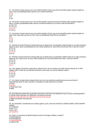 31 - Um homem normal casa-se com uma mulher também normal, cujo pai era hemofílico (gene recessivo ligado ao
sexo). Qual a probabilidade deste casal ter uma criança hemofílica?
a) 1/4
b) 1/2
c) 0
d) 3/4
32 - Um homem normal casa-se com uma mulher também normal cujo pai era hemofílico (gene recessivo ligado ao
sexo). a) Qual a probabilidade deste casal ter uma filha hemofílica b) e um filho e este ser hemofílico?
a) 1/4 e 1/4
b) 1/2 e 1/2
c) 0 e 1/4
d) 1/4 e 0
33 - Um homem normal casa-se com uma mulher também normal, cujo pai era hemofílico (gene recessivo ligado ao
sexo). Este casal sabe que terá um filho. Qual a probabilidade deste filho ser hemofílico?
a) 0
b) 1/2
c) 1/4
d) 3/4
34 - Distrofia muscular Duchenne (doença letal que se desenvolve na puberdade é determinada por um gene recessivo
ligado ao sexo). Qual a probabilidade de uma mulher portadora ter: a)uma filha normal b)um filho, e este ser normal?
a) 1/2 1/2
b) 1/4 1/2
c) 1/2 1/4
d) 0 1/2
35 - Distrofia muscular Duchenne (doença letal que se desenvolve na puberdade é determinada por um gene recessivo
ligado ao sexo. Qual a prob. de uma mulher portadora ter: a)uma filha doente b)um filho, e este ser doente?
a) 1/2 1/2
b) 1/4 1/2
c) 1/2 1/4
d) 0 ¼
36 - Com relação à Duchenne, pergunta-se: a)Qual a prob. de uma mulher cujo irmão sofre da doença ter um filho
afetado, b)Se o irmão de sua mãe teve Duchenne, qual a prob. de você ter recebido o gene?
a) 1/8 1/4
b) 1/4 1/8
c) 1/4 1/2
d) 1/2 0
37 - Um criador de gado leiteiro deseja eliminar seu touro de excelente qualidade por que seus primeiros 6
descendentes foram do sexo masculino. A decisão do criador está certa ou errada?
a) Certa
b) Errada
c) Pode estar certa
d) NRA
___________________________________________________________________________
38 - Que diferença existe entre os gametas masculinos e femininos nas espécies em que o macho é heterogamético?
a) Fêmea produz gametas com diferentes cromossomos sexuais
b) Macho produz gametas com diferentes cromossomos sexuais
c) Machos produzem dois gametas
d) NRA
39 - Em drosophila, considerando-se o balanço gênico, qual o sexo dos indivíduos? a)AAXX b)AAXY c)AAX d)AAXXY
e)AAAX
a) F M M M M
b) M F F F F
c) M F F M F
d) F M M F M
40 - Qual é o mecanismo de determinação do sexo em formigas, abelhas e vespas?
a) Partenogênese
b) Gametogênese
c) Haplodiploidismo
d) Sistema ZW
 