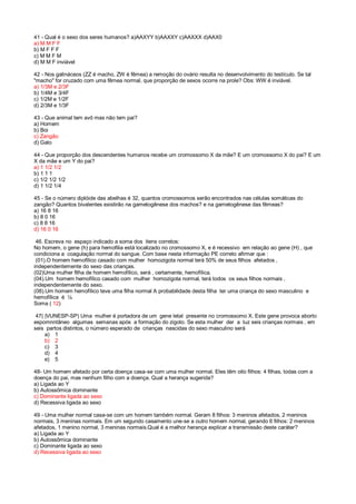41 - Qual é o sexo dos seres humanos? a)AAXYY b)AAXXY c)AAXXX d)AAX0
a) M M F F
b) M F F F
c) M M F M
d) M M F inviável
42 - Nos galináceos (ZZ é macho, ZW é fêmea) a remoção do ovário resulta no desenvolvimento do testículo. Se tal
"macho" for cruzado com uma fêmea normal, que proporção de sexos ocorre na prole? Obs: WW é inviável.
a) 1/3M e 2/3F
b) 1/4M e 3/4F
c) 1/2M e 1/2F
d) 2/3M e 1/3F
43 - Que animal tem avô mas não tem pai?
a) Homem
b) Boi
c) Zangão
d) Galo
44 - Que proporção dos descendentes humanos recebe um cromossomo X da mãe? E um cromossomo X do pai? E um
X da mãe e um Y do pai?
a) 1 1/2 1/2
b) 1 1 1
c) 1/2 1/2 1/2
d) 1 1/2 1/4
45 - Se o número diplóide das abelhas é 32, quantos cromossomos serão encontrados nas células somáticas do
zangão? Quantos bivalentes existirão na gametogênese dos machos? e na gametogênese das fêmeas?
a) 16 8 16
b) 8 0 16
c) 8 8 16
d) 16 0 16
46. Escreva no espaço indicado a soma dos itens corretos:
No homem, o gene (h) para hemofilia está localizado no cromossomo X, e é recessivo em relação ao gene (H) , que
condiciona a coagulação normal do sangue. Com base nesta informação PE correto afirmar que :
(01).O homem hemofílico casado com mulher homozigota normal terá 50% de seus filhos afetados ,
independentemente do sexo das crianças.
(02)Uma mulher filha de homem hemofílico, será , certamente, hemofílica.
(04).Um homem hemofílico casado com mulher homozigota normal, terá todos os seus filhos normais ,
independentemente do sexo.
(08).Um homem hemofílico teve uma filha normal A probabilidade desta filha ter uma criança do sexo masculino e
hemofílica é ¼
Soma ( 12)
47( |VUNESP-SP) Uma mulher é portadora de um gene letal presente no cromossomo X. Este gene provoca aborto
espomnntãneo algumas semanas após a formação do zigoto. Se esta mulher der a luz seis crianças normais , em
seis partos distintos, o número esperado de crianças nascidas do sexo masculino será
a) 1
b) 2
c) 3
d) 4
e) 5
48- Um homem afetado por certa doença casa-se com uma mulher normal. Eles têm oito filhos: 4 filhas, todas com a
doença do pai, mas nenhum filho com a doença. Qual a herança sugerida?
a) Ligada ao Y
b) Autossômica dominante
c) Dominante ligada ao sexo
d) Recessiva ligada ao sexo
49 - Uma mulher normal casa-se com um homem também normal. Geram 8 filhos: 3 meninos afetados, 2 meninos
normais, 3 meninas normais. Em um segundo casamento une-se a outro homem normal, gerando 6 filhos: 2 meninos
afetados, 1 menino normal, 3 meninas normais.Qual é a melhor herança explicar a transmissão deste caráter?
a) Ligada ao Y
b) Autossômica dominante
c) Dominante ligada ao sexo
d) Recessiva ligada ao sexo
 