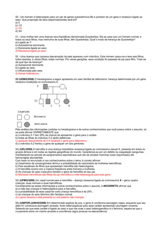 50 - Um homem é heterozigoto para um par de genes autossômicos Bb e portador de um gene d recessivo ligado ao
sexo. Que proporção de seus espermatozóides será bd?
a) 0
b) 1/2
c) 1/4
d) 3/4
51 - Uma mulher tem uma doença rara (hipotética) denominada Quackerlips. Ela se casa com um homem normal, e
todos os seus filhos, mas nenhuma de suas filhas, têm Quackerlips. Qual o modo de herança de Quackerlips?
a) Ligada ao Y
b) Autossômica dominante
c) Dominante ligada ao sexo
d) Recessiva ligada ao sexo
52 - Uma doença que causava descamação da pele apareceu num indivíduo. Este homem casou-se e teve seis filhos,
todos doentes, e várias filhas, todas normais. Por várias gerações, essa condição foi passada de pai para filho. Trata-se
de qual tipo de herança?
a) Autossomal dominante
b) Ligada ao sexo
c) Influenciada pelo sexo
d) Genes holândricos
53 (UEMG/2008) O heredograma a seguir apresenta um caso familial de daltonismo, herança determinada por um gene
recessivo localizado no cromossomo X.
Pela análise das informações contidas no heredograma e de outros conhecimentos que você possui sobre o assunto, só
se pode afirmar CORRETAMENTE que
a) o indivíduo II.1 tem 50% de chance de apresentar o gene para o caráter.
b) todas as filhas do indivíduo II.2 serão daltônicas.
c) qualquer descendente de II.4 receberá o gene para daltonismo.
d) o indivíduo II.2 herdou o gene de qualquer um dos genitores.
54) (UEL/2009) A hemofilia é uma doença hereditária recessiva ligada ao cromossomo sexual X, presente em todos os
grupos étnicos e em todas as regiões geográficas do mundo. Caracteriza-se por um defeito na coagulação sanguínea,
manifestando-se através de sangramentos espontâneos que vão de simples manchas roxas (equimoses) até
hemorragias abundantes.
Com base no enunciado e nos conhecimentos sobre o tema, é correto afirmar:
a) Casamento de consangüíneos diminui a probabilidade de nascimento de mulheres hemofílicas.
b) Pais saudáveis de filhos que apresentam hemofilia são heterozigotos.
c) A hemofilia ocorre com a mesma freqüência entre homens e mulheres.
d) As crianças do sexo masculino herdam o gene da hemofilia do seu pai.
e) Mulheres hemofílicas são filhas de pai hemofílico e mãe heterozigota para este gene.
55) (UFMG/2008) Um casal normal para a hemofilia – doença recessiva ligada ao cromossoma X – gerou quatro
crianças: duas normais e duas hemofílicas.
Considerando-se essas informações e outros conhecimentos sobre o assunto, é INCORRETO afirmar que
a) a mãe das crianças é heterozigótica para a hemofilia.
b) a probabilidade de esse casal ter outra criança hemofílica é de 25% .
c) as crianças do sexo feminino têm fenótipo normal.
d) o gene recessivo está presente no avô paterno das crianças.
56) (UNIFOR-JUNHO/2008) Em determinada espécie de ave, o gene A condiciona plumagem negra, enquanto que seu
alelo A1 condiciona plumagem amarela. Aves heterozigóticas para esse caráter apresentam plumagem cinzenta.
Sabendo-se que esse caráter é ligado ao sexo e que nas aves o sexo heterogamético é o feminino, espera-se que o
cruzamento entre um macho amarelo e uma fêmea negra produza na descendência:
 