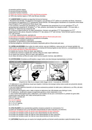 a) somente machos negros.
b) somente fêmeas amarelas.
c) somente machos cinzentos.
d) 100% dos machos cinzentos e 100% das fêmeas amarelas.
e) 100% dos machos negros e 100% das fêmeas amarelas.
57) (UNESP/2005) Considere as seguintes formas de herança:
I. Na planta boca-de-leão, há indivíduos homozigotos, cujo genótipo (C
V
C
V
) define cor vermelha nas flores. Indivíduos
homozigotos com genótipos (CB
CB
) apresentam flores brancas. Os heterozigotos resultantes do cruzamento entre essas
duas linhagens (C
V
C
B
) apresentam flores de cor rosa.
II. Em humanos, indivíduos com genótipos I
A
I
A
ou I
A
i apresentam tipo sangüíneo A e os com genótipos I
B
I
B
ou I
B
i
apresentam tipo sangüíneo B. Os alelos IA
e IB
são, portanto, dominantes com relação ao alelo i. Por outro lado, o
genótipo IA
IB
determina tipo sangüíneo AB.
III. A calvície é determinada por um alelo autossômico. Homens com genótipo C
1
C
1
(homozigotos) ou C
1
C
2
(heterozigotos) são calvos, enquanto mulheres C
1
C
1
são calvas e C
1
C
2
são normais. Tanto homens quanto mulheres
C2
C2
são normais.
I, II e III são, respectivamente, exemplos de:
a) dominância incompleta, co-dominância e expressão gênica influenciada pelo sexo.
b) dominância incompleta, pleiotropia e penetrância incompleta.
c) co-dominância, epistasia e pleiotropia.
d) epistasia, co-dominância e dominância incompleta.
e) herança poligênica, dominância incompleta e expressão gênica influenciada pelo sexo.
58) (UFMS-JULHO/2006) Uma mulher de visão normal, cujo pai é daltônico, casou-se com um homem também de
visão normal. Lembrando que o daltonismo é uma doença de herança ligada ao sexo feminino, a probabilidade é de que
a) um quarto das filhas do casal seja daltônico.
b) metade dos meninos, filhos do casal, seja daltônica.
c) metade dos meninos e metade das meninas, filhos do casal, sejam daltônicos.
d) um quarto dos meninos, filhos do casal, seja daltônico.
e) um oitavo de todos os filhos do casal, tanto meninos quanto meninas, seja daltônico.
59) (FATEC/2009) Considere as afirmações a seguir sobre uma das doenças representadas na tirinha:
I. O daltonismo é uma deficiência visual que impede o indivíduo de enxergar certas cores e pode ser prevenido através
de medicação específica.
II. Se uma mulher daltônica transmitir um dos seus autossomos portador do alelo para o daltonismo a um filho, ele será
certamente daltônico.
III. Um homem hemizigótico para o alelo mutante do daltonismo tem dificuldades para distinguir cores.
IV. O daltonismo, atualmente, graças à engenharia genética, já tem tratamento e cura.
V. Uma mulher heterozigótica para o daltonismo, que recebeu de seu pai o cromossomo X, portador do gene alelo
mutante para essa doença, tem visão normal para as cores.
Está correto o contido em:
a) III e V, apenas.
b) I, III e IV, apenas.
c) II, III e V, apenas.
d) I, II, IV e V, apenas.
e) I, II, III, IV e V.
60) (PUC-RJ/2007) Uma característica genética recessiva presente no cromossomo Y é:
a) poder ser herdada do pai ou da mãe pelos descendentes do sexo masculino e do feminino.
b) só poder ser herdada a partir do pai por seus descendentes do sexo masculino.
c) só poder ser herdada a partir do pai por seus descendentes do sexo feminino.
d) só poder ser herdada a partir da mãe por seus descendentes do sexo masculino.
e) só poder ser herdada a partir da mãe por seus descendentes do sexo feminino.
61) (UFV/2004) Suponha que um evento de mutação permitiu ao homem-aranha secretar a seda formadora de teia.
 