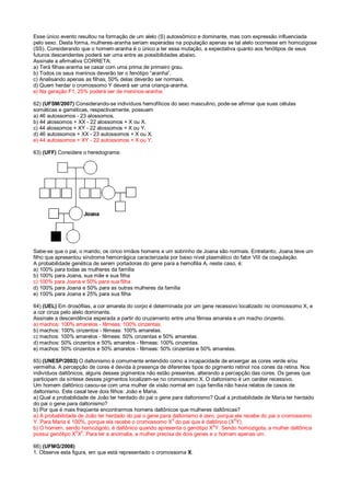 Esse único evento resultou na formação de um alelo (S) autossômico e dominante, mas com expressão influenciada
pelo sexo. Desta forma, mulheres-aranha seriam esperadas na população apenas se tal alelo ocorresse em homozigose
(SS). Considerando que o homem-aranha é o único a ter essa mutação, a expectativa quanto aos fenótipos de seus
futuros descendentes poderá ser uma entre as possibilidades abaixo.
Assinale a afirmativa CORRETA:
a) Terá filhas-aranha se casar com uma prima de primeiro grau.
b) Todos os seus meninos deverão ter o fenótipo “aranha”.
c) Analisando apenas as filhas, 50% delas deverão ser normais.
d) Quem herdar o cromossomo Y deverá ser uma criança-aranha.
e) Na geração F1, 25% poderá ser de meninos-aranha.
62) (UFSM/2007) Considerando-se indivíduos hemofílicos do sexo masculino, pode-se afirmar que suas células
somáticas e gaméticas, respectivamente, possuem
a) 46 autossomos - 23 alossomos.
b) 44 alossomos + XX - 22 alossomos + X ou X.
c) 44 alossomos + XY - 22 alossomos + X ou Y.
d) 46 autossomos + XX - 23 autossomos + X ou X.
e) 44 autossomos + XY - 22 autossomos + X ou Y.
63) (UFF) Considere o heredograma:
Sabe-se que o pai, o marido, os cinco irmãos homens e um sobrinho de Joana são normais. Entretanto, Joana teve um
filho que apresentou síndrome hemorrágica caracterizada por baixo nível plasmático do fator VIII da coagulação.
A probabilidade genética de serem portadoras do gene para a hemofilia A, neste caso, é:
a) 100% para todas as mulheres da família
b) 100% para Joana, sua mãe e sua filha
c) 100% para Joana e 50% para sua filha
d) 100% para Joana e 50% para as outras mulheres da família
e) 100% para Joana e 25% para sua filha
64) (UEL) Em drosófilas, a cor amarela do corpo é determinada por um gene recessivo localizado no cromossomo X, e
a cor cinza pelo alelo dominante.
Assinale a descendência esperada a partir do cruzamento entre uma fêmea amarela e um macho cinzento.
a) machos: 100% amarelos - fêmeas: 100% cinzentas.
b) machos: 100% cinzentos - fêmeas: 100% amarelas.
c) machos: 100% amarelos - fêmeas: 50% cinzentas e 50% amarelas.
d) machos: 50% cinzentos e 50% amarelos - fêmeas: 100% cinzentas.
e) machos: 50% cinzentos e 50% amarelos - fêmeas: 50% cinzentas e 50% amarelas.
65) (UNESP/2003) O daltonismo é comumente entendido como a incapacidade de enxergar as cores verde e/ou
vermelha. A percepção de cores é devida à presença de diferentes tipos do pigmento retinol nos cones da retina. Nos
indivíduos daltônicos, alguns desses pigmentos não estão presentes, alterando a percepção das cores. Os genes que
participam da síntese desses pigmentos localizam-se no cromossomo X. O daltonismo é um caráter recessivo.
Um homem daltônico casou-se com uma mulher de visão normal em cuja família não havia relatos de casos de
daltonismo. Este casal teve dois filhos: João e Maria.
a) Qual a probabilidade de João ter herdado do pai o gene para daltonismo? Qual a probabilidade de Maria ter herdado
do pai o gene para daltonismo?
b) Por que é mais freqüente encontrarmos homens daltônicos que mulheres daltônicas?
a) A probabilidade de João ter herdado do pai o gene para daltonismo é zero, porque ele recebe do pai o cromossomo
Y. Para Maria é 100%, porque ela recebe o cromossomo X
d
do pai que é daltônico (X
d
Y).
b) O homem, sendo homozigoto, é daltônico quando apresenta o genótipo Xd
Y. Sendo homozigota, a mulher daltônica
possui genótipo X
d
X
d
. Para ter a anomalia, a mulher precisa de dois genes e o homem apenas um.
66) (UFMG/2008)
1. Observe esta figura, em que está representado o cromossoma X:
 
