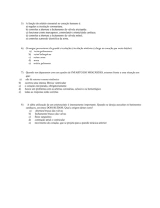 5) A função do nódulo sinoatrial no coração humano é:
    a) regular a circulação coronariana.
    b) controlar a abertura e fechamento da válvula tricúspide.
    c) funcionar como marcapasso, controlando a ritmicidade cardíaca.
    d) controlar a abertura e fechamento da válvula mitral.
    e) controlar a pressão diastólica da aorta.


 6) O sangue proveniente da grande circulação (circulação sistêmica) chega ao coração por meio da(das):
       a) veias pulmonares
      b) veias brônquicas
      c) veias cavas
      d) aorta
      e) artéria pulmonar


   7) Quando nos deparamos com um quadro de INFARTO DO MIOCÁRDIO, estamos frente a uma situação em
       que:
 a)    não há retorno venoso sistêmico
b)    ocorreu uma intensa fibrose ventricular
c)    o coração está parado, obrigatoriamente
d)    houve um problema com as artérias coronárias, oclusivo ou hemorrágico
e)    todas as respostas estão corretas



 8)    A sábia utilização de um estetoscópio é imensamente importante. Quando se deseja auscultar os batimentos
      cardíacos, ouvimos DOIS RUÍDOS. Qual a origem destes sons?
          a)   abertura brusca das valvas
         b)   fechamento brusco das valvas
         c)   fluxo sanguíneo
         d)   contração atrial e ventricular
         e)   movimento do coração, que se projeta para a parede torácica anterior
 