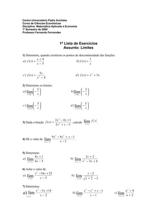 Centro Universitário Padre Anchieta
Curso de Ciências Econômicas
Disciplina: Matemática Aplicada à Economia
1º Semestre de 2009
Professor Fernando Fernandes



                                   1ª Lista de Exercícios
                                      Assunto: Limites

1) Determine, quando existirem os pontos de descontinuidade das funções:
             x+4                                       1
a ) f ( x) =                              b) f ( x ) =
             x−5                                       x


                5x
c ) f ( x) =                                      d ) f ( x) = x 2 + 5 x
               x −9
               2




2) Determine os limites:
            5                                          5
a) lim  −                                  b) lim  − 
    x →0 −  x                                  x →0 +  x


            5                                         5
c ) lim  −                                d ) lim  − 
    x → +∞  x                                 x → −∞  x



                                                           lim f ( x ) .
                               2x 2 − 4x + 1
3) Dada a função f ( x ) =                   , calcule
                               5x 2 + x − 3                x→ ∞




                             9x3 − 4x 2 + x − 1
                     lim
4) Dê o valor de                                .
                                   x −2
                     x→ −∞




5) Determine:
           8x + 1                                              3x + 2
a ) lim                                           lim x
                                            b)
    x → +∞ 4 x − 5                                              − 5x + 6
                                                           2
                                                  x→ −∞



6) Ache o valor de:
          x 2 −10 x + 25                                        x −2
a ) lim                                           lim
                                             b)
               x−5                                             x + 2 −2
     x→ 5                                           x→ 2



7) Determine:
          x 2 − 5 x + 14                                   x3 − x2 + x −1             n3 + 8
a) lim x − 2                                  b) lim                        c) lim
                                                                x −1                  n+2
                                                    x →1                      x→ −2
   x→ 2
 