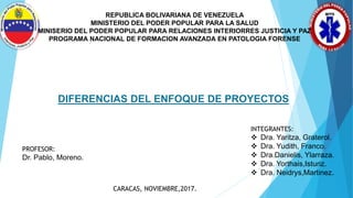 REPUBLICA BOLIVARIANA DE VENEZUELA
MINISTERIO DEL PODER POPULAR PARA LA SALUD
MINISERIO DEL PODER POPULAR PARA RELACIONES INTERIORRES JUSTICIA Y PAZ
PROGRAMA NACIONAL DE FORMACION AVANZADA EN PATOLOGIA FORENSE
DIFERENCIAS DEL ENFOQUE DE PROYECTOS
INTEGRANTES:
 Dra. Yaritza, Graterol.
 Dra. Yudith, Franco.
 Dra.Danielis, Ylarraza.
 Dra. Yorthais,Isturiz.
 Dra. Neidrys,Martinez.
PROFESOR:
Dr. Pablo, Moreno.
CARACAS, NOVIEMBRE,2017.
 