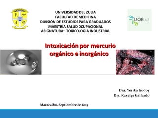 Intoxicación por mercurioIntoxicación por mercurio
orgánico e inorgánicoorgánico e inorgánico
Dra. Yerika Godoy
Dra. Raxelys Gallardo
Maracaibo, Septiembre de 2015
UNIVERSIDAD DEL ZULIA
FACULTAD DE MEDICINA
DIVISIÓN DE ESTUDIOS PARA GRADUADOS
MAESTRÍA SALUD OCUPACIONAL
ASIGNATURA: TOXICOLOGÍA INDUSTRIAL
 