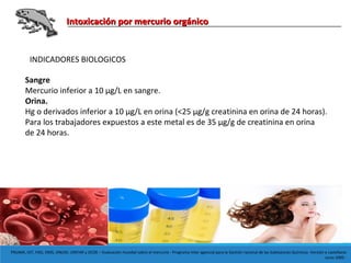Intoxicación por mercurio orgánicoIntoxicación por mercurio orgánico
PNUMA, OIT, FAO, OMS, ONUDI, UNITAR y OCDE – Evaluación mundial sobre el mercurio - Programa Inter agencial para la Gestión racional de las Substancias Químicas -Versión e castellano:
Junio 2005 -
INDICADORES BIOLOGICOS
Sangre
Mercurio inferior a 10 µg/L en sangre.
Orina.
Hg o derivados inferior a 10 μg/L en orina (<25 μg/g creatinina en orina de 24 horas).
Para los trabajadores expuestos a este metal es de 35 μg/g de creatinina en orina
de 24 horas.
 