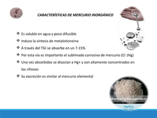 CARACTERÍSTICAS DE MERCURIO INORGÁNICO
 Es soluble en agua y poco difusible
 Induce la síntesis de metalotioneina
 A través del TGI se absorbe en un 7-15%
 Por esta vía es importante el sublimado corrosivo de mercurio (CI 2Hg)
 Una vez absorbidos se disocian a Hg+ y son altamente concentrados en
los riñones
 Su excreción es similar al mercurio elemental
 