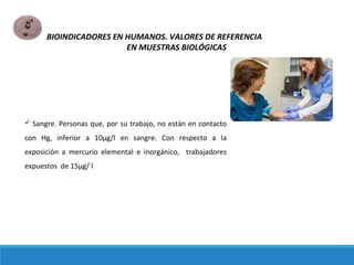  Sangre. Personas que, por su trabajo, no están en contacto
con Hg, inferior a 10μg/l en sangre. Con respecto a la
exposición a mercurio elemental e inorgánico, trabajadores
expuestos de 15μg/ l
BIOINDICADORES EN HUMANOS. VALORES DE REFERENCIA
EN MUESTRAS BIOLÓGICAS
 