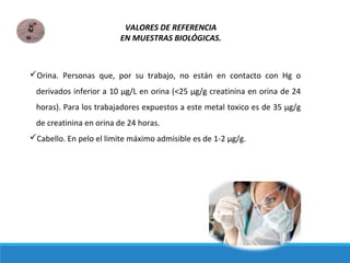 Orina. Personas que, por su trabajo, no están en contacto con Hg o
derivados inferior a 10 μg/L en orina (<25 μg/g creatinina en orina de 24
horas). Para los trabajadores expuestos a este metal toxico es de 35 μg/g
de creatinina en orina de 24 horas.
Cabello. En pelo el limite máximo admisible es de 1-2 μg/g.
VALORES DE REFERENCIA
EN MUESTRAS BIOLÓGICAS.
 