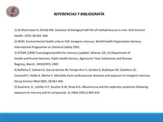 1) Al-Shahristani H, Shihab KM. Variation of biological half-life of methylmercury in man. Arch Environ
Health. 1974; 28:342–344.
2) WHO. Environmental health criteria 118: Inorganic mercury. World Health Organization Geneva,
International Programme on Chemical Safety 1991.
3) ATSDR (1999) Toxicological profile for mercury (update). Atlanta, GA, US Department of
Health and Human Services, Public Health Service, Agency for Toxic Substances and Disease
Registry, March.; WHO/IPCS, 2002
4) Boffetta P, Sallsten G, Garcia-Gomez M, Pompe-Kirn V, Zaridze D, Bulbulyan M, Caballero JD,
Ceccarelli F, Kobal A, Merler E. Mortality from cardiovascular diseases and exposure to inorganic mercury.
Occup Environ Med 2001; 58:461-466.
5) Kazantzis, G., Schiller K.F, Asscher A.W, Drew R.G. Albuminuria and the nephrotic syndrome following
exposure to mercury and its compounds. Q J Med 1962;3:403-419.
REFERENCIAS Y BIBLIOGRAFÍA
 
