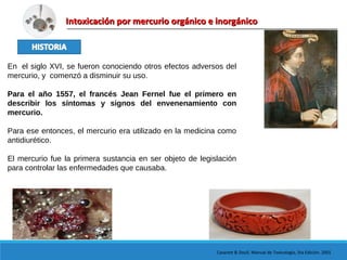 Intoxicación por mercurio orgánico e inorgánicoIntoxicación por mercurio orgánico e inorgánico
En el siglo XVI, se fueron conociendo otros efectos adversos del
mercurio, y comenzó a disminuir su uso.
Para el año 1557, el francés Jean Fernel fue el primero en
describir los síntomas y signos del envenenamiento con
mercurio.
Para ese entonces, el mercurio era utilizado en la medicina como
antidiurético.
El mercurio fue la primera sustancia en ser objeto de legislación
para controlar las enfermedades que causaba.
Casarett & Doull. Manual de Toxicología, 5ta Edición. 2001
 