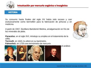 Intoxicación por mercurio orgánico e inorgánicoIntoxicación por mercurio orgánico e inorgánico
Casarett & Doull. Manual de Toxicología, 5ta Edición. 2001
Su consumo hasta finales del siglo XV había sido escaso y casi
exclusivamente como bermellón para la fabricación de pinturas y en
medicina.
A partir de 1557, Sevillano Bartolomé Medina, amalgamación en frío de
los minerales de plata.
Paracelso, en el siglo XVI, introdujo su empleo en el tratamiento de la
sífilis.
Torricelli, en 1643, lo utilizó en su barómetro.
Fahrenheit, en 1720 creo termómetro de mercurio.
Priestley le sirvió de fundamento a finales del siglo XVIII para el análisis
de gases. Howard, en 1799, inventa el fulminato de mercurio.
 
