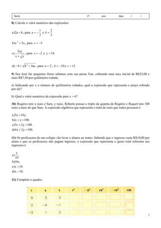 Nome:

nº.

ano:

data:

/

/

8) Calcule o valor numérico das expressões:

a )2a + b , para a = −

1
2
e b=
2
3

b) x 2 + 2x , para x = −5
c)

3xy
x+ y

, para x = −2 e y = 16

d) − b + b 2 − 4ac , para a = 2 , b = −10 e c = 12
9) Seu José faz pequenos fretes urbanos com sua perua Van, cobrando uma taxa inicial de R$35,00 e
mais R$7,50 por quilômetro rodado.

a) Indicando por x o número de quilômetros rodados, qual a expressão que representa o preço cobrado
por ele?
b) Qual o valor numérico da expressão para x = 6?
10) Rogério tem x reais e Sara, y reais. Roberto possui o triplo da quantia de Rogério e Raquel tem 100
reais a mais do que Sara. A expressão algébrica que representa o total de reais que todos possuem é

a )3x + 10 y.
b) x + y + 100.
c)3x + 2 y + 100.
d)4x + 2 y + 100.
11) Os professores de um colégio vão levar x alunos ao teatro. Sabendo que o ingresso custa R$10,00 por
aluno e que os professores não pagam ingresso, a expressão que representa o gasto total referente aos
ingressos é
x
.
10
b)10 x.

a)

c) x + 10.
d ) x − 10.

12) Complete o quadro:

3

 
