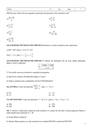 Nome:

nº.

ano:

data:

/

/

13) Para que valores de a as seguintes expressões não possuem valor numérico real?

a)

2a + 3b
a

e)

a −1
a−b

b)

x−4
a +5

f)

x+5
2a − b

c)

a −1
5a

g)

3x
2a + 3b

d)

a + 3b
2a − 4

14) (COLÉGIO TÉCNICO-UNICAMP-SP) Determine os valores numéricos das expressões:

a )2ab − 3ab 2 para a = 0,3 e b = 0,4
b) xy 2 − x 2 y para x = −

1
2
e y=
2
3

15) (COLÉGIO TÉCNICO-UNICAMP-SP) O número de habitantes (h) de uma cidade planejada,
daqui a t anos, é dado por
9 000t + 7 200
h=
t +1

De acordo com essa estimativa, responda às perguntas:
a) Qual será o número de habitantes daqui a 5 anos?
b) Daqui a quantos anos a população será de 8 820 habitantes?
16) (UCMG) O valor da expressão

a) 2,6.
b) 3,1.

0,25 − x 2
para x = −2,1 é
0,5 + x

c) –1,2.
d) –1,6.

17) (FUVEST-SP) O valor da expressão a 3 − 3a 2 x 2 y 2 , para a = 10, x = 2 e y = 1 é

a) 100.
b) 250.

c) –150.
d) –200.

18) A variável c representa o preço de uma camiseta e b o preço de um boné. O preço pago por Mauro é
representado pela expressão 5c + 2b.

a) O que Mauro comprou?
b) Quanto Mauro gastou, se cada camiseta tiver custado R$38,00 e cada boné R$25,89?
4

 