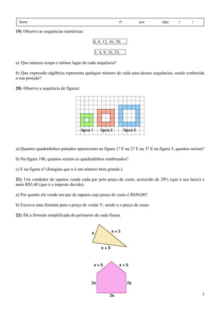 Nome:

nº.

ano:

data:

/

/

19) Observe as sequências numéricas:

4, 8, 12, 16, 20, …
1, 4, 9, 16, 25, …
a) Que número ocupa o sétimo lugar de cada sequência?
b) Que expressão algébrica representa qualquer número de cada uma dessas sequências, sendo conhecida
a sua posição?
20) Observe a sequência de figuras:

a) Quantos quadradinhos pintados apareceram na figura 1? E na 2? E na 3? E na figura 5, quantos seriam?
b) Na figura 100, quantos seriam os quadradinhos sombreados?
c) E na figura n? (Imagine que n é um número bem grande.)
21) Um vendedor de sapatos vende cada par pelo preço de custo, acrescido de 20% (que é seu lucro) e
mais R$3,40 (que é o imposto devido).

a) Por quanto ele vende um par de sapatos cujo preço de custo é R$50,00?
b) Escreva uma fórmula para o preço de venda V, sendo x o preço de custo.
22) Dê a fórmula simplificada do perímetro de cada figura.

5

 