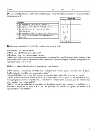 Nome:

nº.

ano:

data:

/

/

23) Associe cada sentença à expressão com letras que a representa. Para isso, numere adequadamente as
linhas da tabela II.

24) Observe a sequência: 2, 4, 6, 8, 10, ... e determine o que se pede:

a) Complete-a até o seu 10º termo.
b) Qual seria o 51º termo dessa sequência?
c) Explique como você encontrou esses termos.
d) Qual seria o elemento que ocuparia uma posição n qualquer? (n – significa uma posição genérica, e por
meio dessa última questão encontramos uma fórmula que nos dará qualquer elemento da sequência, ou
seja, basta variar o valor de n.)
25) Escreva a expressão algébrica correspondente a cada situação.

a) Um caminhão vazio tem 3,5 toneladas. Ele é carregado com n caixas iguais, cada uma com 420 quilos.
Qual é o peso do caminhão carregado, em toneladas?
b) Jogando boliche, uma pessoa fez P pontos em 4 partidas. Qual foi a média de pontos por partida?
c) Uma pesquisa estatística idônea, realizada por amostragem, revelou que 47% dos eleitores de certo
município pretendem votar no candidato A. Se e eleitores comparecerem à votação, qual é a estimativa de
votos razoável para esse candidato?
d) Certa loja de eletrodomésticos anunciou sua liquidação anual e está vendendo liquidificadores a
R$48,00 e batedeiras de bolo a R$87,00. No primeiro dia, quanto ela apurou na venda de x
liquidificadores e y batedeiras?

6

 
