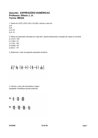 Assunto: EXPRESSÕES NUMÉRICAS
Professor: Nilson J. Jr.
Turma: MEGA
1. Sendo A=(-2/3)£:(-2/3)¤ e B=(-1/4).(8/3), calcule o valor de:
a) A
b) B
c) A x B
d) A - B
2. Efetue as operações indicadas em cada item, apenas deslocando a posição da vírgula no numeral.
a) 13,57 x 100
b) 1,942 x 10
c) 17,45 : 100
d) 0,008 x 10¥
e) 523,4 : 10£
3. Determine o valor da seguinte expressão numérica:

4. Calcule o valor das expressões a seguir.
(Sugestão: Simplifique quando possível)

8/2/2008

12:42:56

pag.1

 