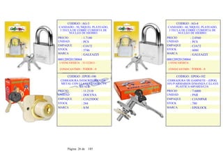 CODIGO : AG-3
CANDADO - 50, NIQUEL PLATEADO,
3 TECLA DE COBRE CUBIERTA DE
NUCLEO DE HIERRO.
PRECIO
UNIDAD
EMPAQUE
STOCK
MARCA
: 1.7140
: PCS
: CJA72
: 5746
: GALEAZZI
CODIGO : AG-4
CANDADO - 60, NIQUEL PLATEADO,
3 TECLA DE COBRE CUBIERTA DE
NUCLEO DE HIERRO.
PRECIO
UNIDAD
EMPAQUE
STOCK
MARCA
: 2.0560
: PCS
: CJA72
: 6080
: GALEAZZI
000120920138064
1-VENC/OFERTA : 31/12/2013 -
COND/CANTMIN : TODOS - 0
CODIGO : EPOE-106
CERRADURA D/ESCRITORIO - DE
METAL CON LLAVES 25DOZ/CTN
T/YALE
PRECIO
UNIDAD
EMPAQUE
STOCK
MARCA
: 11.2110
: DOCENA
: CJA25DOC
: 244
: S/M
000120920138064
1-VENC/OFERTA :
COND/CANTMIN : TODOS - 0
CODIGO : EPOG-102
CERRADURA DE GABINETE - (EPOG
105) P/ARMARIOS D/MANIJA C/LLAVE
PLASTICA 60PARES/CJA
PRECIO
UNIDAD
EMPAQUE
STOCK
MARCA
: 7.6000
: PAR
: CJA50PAR
: 780
: EPOLOCK
Página 26 de 185
 