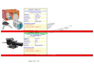 CODIGO : EPOL-101
CERRADURA DE LENGUETA - LLAVE
C/MANGO PLASTICO
PRECIO
UNIDAD
EMPAQUE
STOCK
MARCA
: 7.7520
: DOCENA
: CJA240
: 821
: EPOLOCK
0000506201348000
1-VENC/OFERTA :
COND/CANTMIN : TODOS - 0
816 - TORNILLOS DE BANCO MACHINTEK
CODIGO : TBL-8L
TORNILLO DE BANCO - 8" BASE
GIRATORIO TBL-8
PRECIO
UNIDAD
EMPAQUE
STOCK
MARCA
: 52.1873
: PCS
: PCS
:9
: BOLLMANN
00029102012400
1-VENC/OFERTA :
COND/CANTMIN : TODOS - 0
819 - OXICORTE YACCESORIOS
Página 27 de 185
 