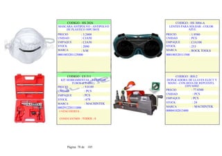 CODIGO : HS 2026
MASCARA ANTIPOLVO - ANTIPOLVO
DE PLASTICO 50PC/BOX
PRECIO
UNIDAD
EMPAQUE
STOCK
MARCA
: 3.2409
: CJA50
: CJA50
: 2090
: S/M
0001803201125000
.
.
CODIGO : HS 3004-A
LENTES PARA SOLDAR - COLOR
AZUL
PRECIO
UNIDAD
EMPAQUE
STOCK
MARCA
: 1.9580
: PCS
: CJA100
: 253
: ROCK TOOLS
000180320111500
CODIGO : LY-311
KIT HERRAMIENTAS - P/CORTAR
TUBOS (CT-8011)
PRECIO : 9.8189
UNIDAD : PCS
EMPAQUE : PCS
STOCK : 678
MARCA : MACHINTEK
000291220111000
1-VENC/OFERTA :
COND/CANTMIN : TODOS - 0
CODIGO : RH-2
DUPLICADORA DE LLAVES ELECT Y
MANU - CON HOJA DE REPUESTO,
220V/60HZ
PRECIO : 77.0300
UNIDAD : PCS
EMPAQUE : PCS
STOCK : 24
MARCA : MACHINTEK
00004102013400
.
.
Página 78 de 185
 