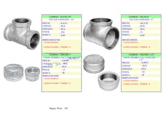CODIGO : TG130 3/4"
TEE GALVANIZADO - 3/4"
PRECIO
UNIDAD
EMPAQUE
STOCK
MARCA
: 0.4131
: PCS
: PCS
: 270
: S/M
CODIGO : TG130 6"
TEE GALVANIZADO - 6"
PRECIO
UNIDAD
EMPAQUE
STOCK
MARCA
: 44.2152
: PCS
: PCS
: 17
: S/M
000091020101540
1-VENC/OFERTA :
COND/CANTMIN : TODOS - 0
CODIGO : THG300 1"
TAPON HEMBRA GALVANIZADO - 1"
PRECIO : 0.6999
UNIDAD : PCS
EMPAQUE : PCS
STOCK : 13
MARCA :W
00009102010400
1-VENC/OFERTA :
COND/CANTMIN : TODOS - 0
0001401200920
1-VENC/OFERTA :
COND/CANTMIN : TODOS - 0
CODIGO : THG300 1-1/2"
TAPON HEMBRA GALVANIZADO - 1-
1/2"
PRECIO : 0.9953
UNIDAD : PCS
EMPAQUE : PCS
STOCK : 92
MARCA :W
00009102010200
1-VENC/OFERTA :
COND/CANTMIN : TODOS - 0
Página 90 de 185
 