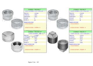 CODIGO : THG300 2"
TAPON HEMBRA GALVANIZADO - 2"
PRECIO
UNIDAD
EMPAQUE
STOCK
MARCA
: 0.8160
: PCS
: PCS
:5
:W
CODIGO : THG300 3"
TAPON HEMBRA GALVANIZADO - 3"
PRECIO
UNIDAD
EMPAQUE
STOCK
MARCA
: 2.8328
: PCS
: PCS
:3
:W
00009102010200
1-VENC/OFERTA
COND/CANTMIN : TODOS - 0
CODIGO : THG300 3/4"
TAPON HEMBRA - 3/4"
PRECIO
UNIDAD
EMPAQUE
STOCK
MARCA
: 0.5050
: PCS
: PCS
: 302
: S/M
000271020091200
1-VENC/OFERTA :
COND/CANTMIN : TODOS - 0
0000910201080
1-VENC/OFERTA :
COND/CANTMIN : TODOS - 0
CODIGO : TMG291 1"
TAPON MACHO - GALVANIZADO 1"
PRECIO
UNIDAD
EMPAQUE
STOCK
MARCA
: 0.5611
: PCS
: PCS
: 270
: S/M
000091020101500
1-VENC/OFERTA :
COND/CANTMIN : TODOS - 0
Página 91 de 185
 