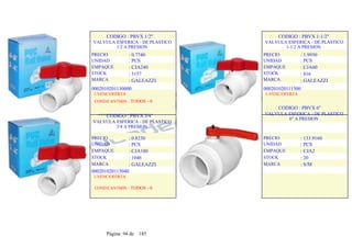 CODIGO : PBVX 1/2"
VALVULA ESFERICA - DE PLASTICO
1/2 A PRESION
PRECIO
UNIDAD
EMPAQUE
STOCK
MARCA
: 0.7740
: PCS
: CJA240
: 5157
: GALEAZZI
CODIGO : PBVX 1-1/2"
VALVULA ESFERICA - DE PLASTICO
1-1/2 A PRESION
PRECIO
UNIDAD
EMPAQUE
STOCK
MARCA
: 1.9950
: PCS
: CJA60
: 816
: GALEAZZI
0002010201130000
1-VENC/OFERTA :
COND/CANTMIN : TODOS - 0
CODIGO : PBVX 3/4"
VALVULA ESFERICA - DE PLASTICO
3/4 A PRESION
PRECIO
UNIDAD
EMPAQUE
STOCK
MARCA
: 0.8230
: PCS
: CJA180
: 1046
: GALEAZZI
000201020115040
1-VENC/OFERTA
COND/CANTMIN : TODOS - 0
000201020111500
1-VENC/OFERTA
CODIGO : PBVX 6"
VALVULA ESFERICA - DE PLASTICO
6" A PRESION
PRECIO
UNIDAD
EMPAQUE
STOCK
MARCA
: 133.9160
: PCS
: CJA2
: 20
: S/M
Página 94 de 185
 