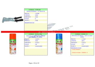 CODIGO : T-HR1001
REMACHADORA - 10" MANUAL
PRECIO
UNIDAD
EMPAQUE
STOCK
MARCA
: 5.6308
: PCS
: PCS
:6
: S/M
00020072010120
.
.
839 - PINTURAS EN SPRAY
CODIGO : R3052-1006
PINTURA EN SPRAY - NARANJA
FLUORESCENTE 400ML
PRECIO
UNIDAD
EMPAQUE
STOCK
MARCA
: 4.0233
: PCS
: CJA12
: 88
: GALEAZZI
CODIGO : R3088-133
PINTURA EN SPRAY - AZUL CLARO
400ML
PRECIO
UNIDAD
EMPAQUE
STOCK
MARCA
: 1.5565
: PCS
: CJA12
: 171
: GALEAZZI
000280620132268
1-VENC/OFERTA
COND/CANTMIN : TODOS - 0
Página 128 de 185
 