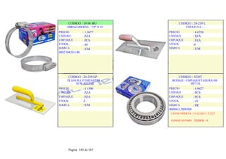 CODIGO : 10 08 MU
ABRAZADERAS - 7/8" X 10
: 1.3677
: PZA
: PCS
: 40
: S/M
PRECIO
UNIDAD
EMPAQUE
STOCK
MARCA
0002504201140
.
.
CODIGO : 24-250 L
ESPATULA - .
: 4.6750
: PZA
: PZA
:4
: S/M
PRECIO
UNIDAD
EMPAQUE
STOCK
MARCA
.
.
.
CODIGO : 24-250 LP
PLANCHA P/EMPASTAR -
M/PLASTICO
PRECIO
UNIDAD
EMPAQUE
STOCK
MARCA
: 4.1500
: PZA
: PZA
:2
: S/M
.
.
.
CODIGO : 32207
RODAJE - EMPAQUETADURA DE
METAL
PRECIO
UNIDAD
EMPAQUE
STOCK
MARCA
: 4.9627
: PCS
: PCS
: 10
: FK
00004112008300
1-VENC/OFERTA : 31/12/2013 - 3.3227
COND/CANTMIN : TODOS - 0
Página 149 de 185
 