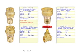 CODIGO : FCV 1-1/2"
VALVULA CHECK VERTICAL 1 1/2" -
DE BRONCE Y FIERRO
PRECIO
UNIDAD
EMPAQUE
STOCK
MARCA
: 9.2453
: PCS
: PCS
: 317
: GALEAZZI
000180720082040
1-VENC/OFERTA :
COND/CANTMIN : TODOS - 0
CODIGO : FCV 3"
VALVULA CHECK VERTICAL - 3", DE
BRONCE Y FIERRO
PRECIO
UNIDAD
EMPAQUE
STOCK
MARCA
: 43.9058
: PCS
: PCS
:2
: GALEAZZI
00019012009156
.
.
CODIGO : FCV 3/4"
VALVULA CHECK VERTICAL - 3/4" DE
BRONCE/FIERRO CJA 150 PCS
PRECIO
UNIDAD
EMPAQUE
STOCK
MARCA
: 4.4776
: PCS
: PCS
:2
: GALEAZZI
00019012009900
.
.
CODIGO : GV 1"
VALVULA DE COMPUERTA 1" - DE
BRONCE Y FIERRO 100PCS/CAJA
PRECIO
UNIDAD
EMPAQUE
STOCK
MARCA
: 5.7250
: PCS
: PCS
:1
: GALEAZZI
00011012008200
.
.
Página 162 de 185
 