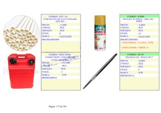 CODIGO : PVC 3/4
TUBO DE PVC DE LUZ 3/4 PESADO
TIPO SEL -
PRECIO
UNIDAD
EMPAQUE
STOCK
MARCA
: 1.6300
: PCS
: PCS
:8
: GALEAZZI
000180620085000
.
.
CODIGO : R3049
PINTURA EN SPRAY / ORO 18K -
400ML
PRECIO
UNIDAD
EMPAQUE
STOCK
MARCA
: 3.4684
: PCS
: PCS
: 23
: GALEAZZI
000300720095004
1-VENC/OFERTA : 31/12/2013 - 2.0706
COND/CANTMIN : TODOS - 0
CODIGO : RED TANK
TANQUE ROJO - PARA MOTOR
FUERA DE BORDA
PRECIO : 132.5000
UNIDAD : PCS
EMPAQUE : PCS
STOCK :1
MARCA : S/M
0002005200910
.
.
CODIGO : RT 05
TRIANGULAR - REGULAR 5"
: 2.4892
: PZA
: PCS
:3
: S/M
PRECIO
UNIDAD
EMPAQUE
STOCK
MARCA
000290320113
.
.
Página 177 de 185
 