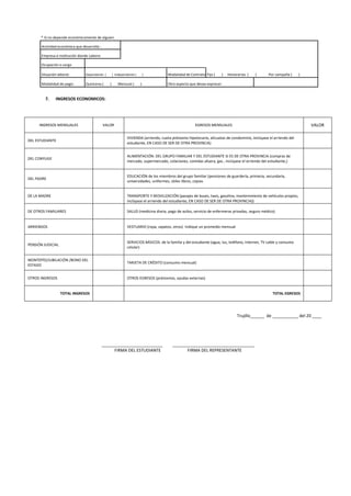 * Si no depende económicamente de alguien
Actividad económica que desarrolla :
Empresa o Institución donde Labora:
Ocupación o cargo
Situación laboral: Dependiente ( ) Independiente ( ) Modalidad de Contrato Fijo ( ) Honorarios ( ) Por campaña ( )
Modalidad de pago: Quincena ( ) Mensual ( ) Otro aspecto que desea expresar:
7. INGRESOS ECONOMICOS:
Trujillo______ de ___________ del 20 ____
__________________________ ___________________________________
FIRMA DEL ESTUDIANTE FIRMA DEL REPRESENTANTE
INGRESOS MENSUALES VALOR EGRESOS MENSUALES VALOR
DEL ESTUDIANTE
VIVIENDA (arriendo, cuota préstamo hipotecario, alícuotas de condominio, inclúyase el arriendo del
estudiante, EN CASO DE SER DE OTRA PROVINCIA)
DEL CONYUGE
ALIMENTACIÓN: DEL GRUPO FAMILIAR Y DEL ESTUDIANTE SI ES DE OTRA PROVINCIA (compras de
mercado, supermercado, colaciones, comidas afuera, gas , inclúyase el arriendo del estudiante,)
DEL PADRE
EDUCACIÓN de los miembros del grupo familiar (pensiones de guardería, primaria, secundaria,
universidades, uniformes, útiles libros, copias
DE LA MADRE TRANSPORTE Y MOVILIZACIÓN (pasajes de buses, taxis, gasolina, mantenimiento de vehículos propios,
inclúyase el arriendo del estudiante, EN CASO DE SER DE OTRA PROVINCIA))
DE OTROS FAMILIARES SALUD (medicina diaria, pago de asilos, servicio de enfermeras privadas, seguro médico)
ARRIENDOS VESTUARIO (ropa, zapatos, otros) Indique un promedio mensual
PENSIÓN JUDICIAL
SERVICIOS BÁSICOS: de la familia y del estudiante (agua, luz, teléfono, Internet, TV cable y consumo
celular)
MONTEPÍO/JUBILACIÓN /BONO DEL
ESTADO
TARJETA DE CRÉDITO (consumo mensual)
OTROS INGRESOS OTROS EGRESOS (préstamos, ayudas externas)
TOTAL INGRESOS TOTAL EGRESOS
 