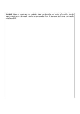 CROQUIS: Dibuje un croquis que nos ayudará a llegar a su domicilio, con puntos referenciales (tienda,
supermercado, centro de salud, escuela, parque, estadio, línea de bus, color de la casa, numeración
actual y visible).
 