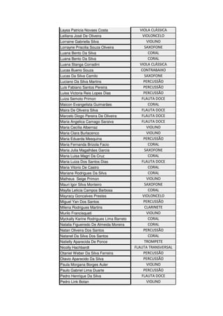 Laysa Patricia Novaes Costa VIOLA CLÁSSICA
Leiliana José De Oliveira VIOLONCELO
Lorraine Gabriella Silva VIOLINO
Lorrayne Priscilia Souza Oliveira SAXOFONE
Luana Bento Da Silva CORAL
Luana Bento Da Silva CORAL
Luana Stanga Corradini VIOLA CLÁSSICA
Lucas Bueno Souza CONTRABAIXO
Lucas Da Silva Camilo SAXOFONE
Luciano Da Silva Martins PERCUSSÃO
Luis Fabiano Santos Pereira PERCUSSÃO
Luisa Victoria Reis Lopes Dias PERCUSSÃO
Luiza Semoto Primon FLAUTA DOCE
Maicon Evangelista Guimarães CORAL
Maira De Oliveira Silva FLAUTA DOCE
Marcelo Diogo Pereira De Oliveira FLAUTA DOCE
Maria Angelica Camago Saraiva FLAUTA DOCE
Maria Cecília Albernaz VIOLINO
Maria Clara Burlacenco VIOLINO
Maria Eduarda Mesquina PERCUSSÃO
Maria Fernanda Brizola Facio CORAL
Maria Julia Magalhães Garcia SAXOFONE
Maria Luisa Magri Da Cruz CORAL
Maria Luiza Dos Santos Dias FLAUTA DOCE
Maria Vitorio De Castro CORAL
Mariane Rodrigues Da Silva CORAL
Matheus Seige Primon VIOLINO
Mauri Igor Silva Monteiro SAXOFONE
Maylla Leticia Campos Barbosa CORAL
Mayracy Goncalves Prestes VIOLONCELO
Miguel Yan Dos Santos PERCUSSÃO
Milena Rodrigues Martins CLARINETE
Murilo Francisqueti VIOLINO
Myckally Karine Rodrigues Lima Barreto CORAL
Natalia Figueiredo De Almeida Moreira CORAL
Natan Oliveira Dos Santos PERCUSSÃO
Natanel Da Silva Dos Santos CORAL
Natielly Aparecida De Ponce TROMPETE
Nicolly Hachbardt FLAUTA TRANSVERSAL
Otaniel Weber Da Silva Ferreira PERCUSSÃO
Otavio Aparecido Da Silva PERCUSSÃO
Paula Morgana Borges Auler VIOLINO
Paulo Gabriel Lima Duarte PERCUSSÃO
Pedro Henrique Da Silva FLAUTA DOCE
Pedro Link Botan VIOLINO
 