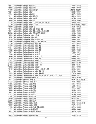 16
1957 Microfilme Belgia rola: 51 1856 - 1882
1958 Microfilme Belgia rola: 59 1930 - 1940
1490 Microfilme Belgia role: 22-24 /1848-1924/
1021 Microfilme Belgia rola 1 1848 - 1907
1794 Microfilme Belgia rola:39 1867 - 1920
1311 Microfilme Belgia role :15-21 1841 - 1924
1090 Microfilme Belgia role 10-12 1875 - 1920
1088 Microfilme Belgia role 2-5 1852 - 1886
2728 Microfilme Belgia role 37, 46, 48, 50, 58, 63 1834 - 1931
2730 Microfilme Belgia role 41 -44 1916 -1919,1926 -
1089 Microfilme Belgia role 6-9 1859 - 1912
1548 Microfilme Belgia role: 25-31,33-36 1835 - 1926
1891 Microfilme Belgia role: 40,45,47, 49, 56,57 1889 - 1929
2038 Microfilme Belgia role: 53,54,55,61,62 1910 - 1940
1023 Microfilme Bulgaria role 1,3,4 1846 - 1933
1024 Microfilme Bulgaria role 5-9 1843 - 1947
1579 Microfilme Bulgaria role: 11-16, 31 1830 - 1897
2406 Microfilme Bulgaria role: 33-42; 44-45 1392 - 1955
1729 Microfilme Cehoslovacia rola 11 1851 - 1948
1730 Microfilme Cehoslovacia rola 12 1829 - 1944
1731 Microfilme Cehoslovacia rola 13 1920 - 1944
1732 Microfilme Cehoslovacia rola 14 1932 - 1939
1727 Microfilme Cehoslovacia rola 5 1789 - 1921
1728 Microfilme Cehoslovacia rola 6 1777 - 1857
1600 Microfilme Cehoslovacia role: 1,3, 1396 - 1812
1810 Microfilme Cehoslovacia rola 21 1660 - 1914
1791 Microfilme Cehoslovacia rola : 7. 1882 - 1925
2402 Microfilme Cehoslovacia rola 113 1237 - 1539
2403 Microfilme Cehoslovacia rola 149 1390 - 1535
1858 Microfilme Cehoslovacia rola 2 1841 - 1909
1812 Microfilme Cehoslovacia role 41-43; 51-65 1614 - 1861
1811 Microfilme Cehoslovacia role: 24,26 1929 - 1944
1923 Microfilme Cehoslovacia role: 44-50 1792 - 1809
1903 Microfilme Cehoslovacia role: 9-10, 19, 20, 116, 137, 148 1848 - 1921
1857 Microfilme Danemarca rola 1 1591 - 1630
2037 Microfilme Elvetia rola 5 1919, 1924,1926 -
1733 Microfilme Elvetia role: 1-3 1863 - 1927
1795 Microfilme Franta rola 140 1491 - 1918
1796 Microfilme Franta rola 142 1569 - 1944
1859 Microfilme Franta rola 143 1221 - 1657
1860 Microfilme Franta rola 194 1918 - 1924
1861 Microfilme Franta rola 203 1922 - 1924
2292 Microfilme Franta rola 233 1875 - 1895
2294 Microfilme Franta rola 308 1854 - 1863
2040 Microfilme Franta rola 316 1915 - 1917
2295 Microfilme Franta rola 321 1846 - 1940
1898 Microfilme Franta rola: 254 1806 - 18121918 -
1899 Microfilme Franta rola: 322 1757 - 1919
1153 Microfilme Franta role 1-4, 54-55,68 1821 - 1865
1151 Microfilme Franta role 26-28 1866 - 1886
1091 Microfilme Franta role 29,31-40 1932 - 1933
1092 Microfilme Franta role 41-45 1852 - 1879
 