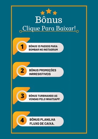 BÔNUS 13 PASSOS PARA
BOMBAR NO INSTAGRAM
BÔNUS PROMOÇÕES
INRRESISTIVEIS
BÔNUS TURBINANDO AS
VENDAS PELO WHATSAPP.
BÔNUS PLANILHA
FLUXO DE CAIXA.
 