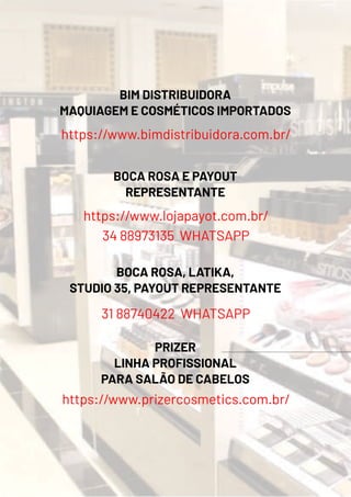 BIM DISTRIBUIDORA
MAQUIAGEM E COSMÉTICOS IMPORTADOS
https://www.bimdistribuidora.com.br/
BOCA ROSA E PAYOUT
REPRESENTANTE
https://www.lojapayot.com.br/
34 88973135 WHATSAPP
BOCA ROSA, LATIKA,
STUDIO 35, PAYOUT REPRESENTANTE
31 88740422 WHATSAPP
PRIZER
LINHA PROFISSIONAL
PARA SALÃO DE CABELOS
https://www.prizercosmetics.com.br/
 